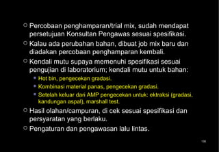  Percobaan penghamparan/trial mix, sudah mendapat
  persetujuan Konsultan Pengawas sesuai spesifikasi.
 Kalau ada perubahan bahan, dibuat job mix baru dan
  diadakan percobaan penghamparan kembali.
 Kendali mutu supaya memenuhi spesifikasi sesuai
  pengujian di laboratorium; kendali mutu untuk bahan:
     Hot bin, pengecekan gradasi.
     Kombinasi material panas, pengecekan gradasi.
     Setelah keluar dari AMP pengecekan untuk: ektraksi (gradasi,
      kandungan aspal), marshall test.
 Hasil olahan/campuran, di cek sesuai spesifikasi dan
  persyaratan yang berlaku.
 Pengaturan dan pengawasan lalu lintas.

                                                                     136
 