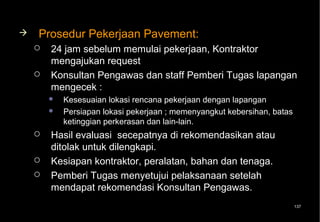    Prosedur Pekerjaan Pavement:
       24 jam sebelum memulai pekerjaan, Kontraktor
        mengajukan request
       Konsultan Pengawas dan staff Pemberi Tugas lapangan
        mengecek :
           Kesesuaian lokasi rencana pekerjaan dengan lapangan
           Persiapan lokasi pekerjaan ; memenyangkut kebersihan, batas
            ketinggian perkerasan dan lain-lain.
       Hasil evaluasi secepatnya di rekomendasikan atau
        ditolak untuk dilengkapi.
       Kesiapan kontraktor, peralatan, bahan dan tenaga.
       Pemberi Tugas menyetujui pelaksanaan setelah
        mendapat rekomendasi Konsultan Pengawas.
                                                                          137
 