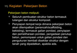 11)   Kegiatan Pekerjaan Beton

      Pekerjaan beton meliputi:
       Seluruh pembuatan struktur beton termasuk
         tulangan dan struktur komposit.
       Penyiapan tempat kerja dimana pekerjaan beton
         akan ditempatkan (perancah/scaffolding,
         bekisting), termasuk galian pondasi, penyiapan
         dan pemeliharaan pondasi, pengadaan penutup
         beton, pemompaan untuk galian pondasi dan
         pengukuran kembali disekitar struktur dengan
         tanah yang dipadatkan, apabila ada.
                                                      138
 