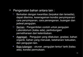    Pengenalan bahan antara lain :
       Berkaitan dengan kwantitas (terpakai dan tersedia),
        dapat diterima, keseragaman kondisi penyimpanan/
        cara penyimpanan, cara penanganan, buangan dan
        jadwal pengujian.
       Semen : Pengambilan contoh untuk pengujian
        Laboratorium (kalau ada), perlindungan/
        pemeliharaan dari kelembaban.
       Aggregat : Pengujian yang dilakukan, gradasi, bahan
        organik, bahan yang merusak, ketahanan/ kekuatan,
        dan pengujian lain.
       Baja tulangan : ukuran, pengujian lentur/ tarik (kalau
        ada), kondisi permukaan.
                                                             139
 