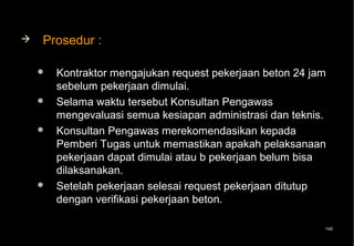    Prosedur :

       Kontraktor mengajukan request pekerjaan beton 24 jam
        sebelum pekerjaan dimulai.
       Selama waktu tersebut Konsultan Pengawas
        mengevaluasi semua kesiapan administrasi dan teknis.
       Konsultan Pengawas merekomendasikan kepada
        Pemberi Tugas untuk memastikan apakah pelaksanaan
        pekerjaan dapat dimulai atau b pekerjaan belum bisa
        dilaksanakan.
       Setelah pekerjaan selesai request pekerjaan ditutup
        dengan verifikasi pekerjaan beton.

                                                           140
 