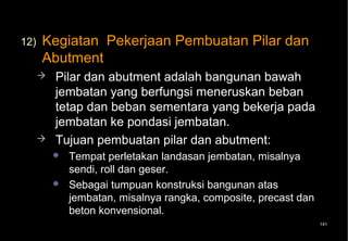 12)   Kegiatan Pekerjaan Pembuatan Pilar dan
      Abutment
         Pilar dan abutment adalah bangunan bawah
          jembatan yang berfungsi meneruskan beban
          tetap dan beban sementara yang bekerja pada
          jembatan ke pondasi jembatan.
         Tujuan pembuatan pilar dan abutment:
             Tempat perletakan landasan jembatan, misalnya
              sendi, roll dan geser.
             Sebagai tumpuan konstruksi bangunan atas
              jembatan, misalnya rangka, composite, precast dan
              beton konvensional.
                                                                  141
 