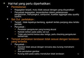    Hal-hal yang perlu diperhatikan:
       Pembetonan
           Kegagalan terjadi, mutu tidak sesuai dengan yang disyaratkan
           Penyebab kegagalan: kecerobohan dalam pelaksanaan
            pengecoran, menyangkut, campuran, kualitas aggregat atau quality
            control.
       Set Out perletakan :
           Terjadi : tidak tepatnya bentang, apakah terlalu panjang atau terlalu
            pendek.
           Penyebab ;
             Peralatan pengukuran yang kurang akurat
             Ketidak telitian pada waktu set out.
             Tidak ada kontrol kedua atau ketiga, perlu checking pengukuran
               berkali-kali.
       Tempat perletakan landasan tidak sesuai dengan landasan
        yang tersedia.
           Penyebab :
             Gambar tidak sesuai dengan rencana atau kurang memahami
              gambar
             Ada perubahan gambar
             Kurang teliti pada waktu menetukan letak landasan               142
 