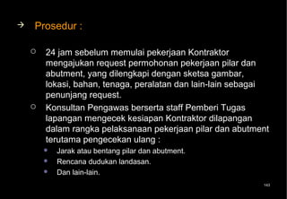   Prosedur :

       24 jam sebelum memulai pekerjaan Kontraktor
        mengajukan request permohonan pekerjaan pilar dan
        abutment, yang dilengkapi dengan sketsa gambar,
        lokasi, bahan, tenaga, peralatan dan lain-lain sebagai
        penunjang request.
       Konsultan Pengawas berserta staff Pemberi Tugas
        lapangan mengecek kesiapan Kontraktor dilapangan
        dalam rangka pelaksanaan pekerjaan pilar dan abutment
        terutama pengecekan ulang :
           Jarak atau bentang pilar dan abutment.
           Rencana dudukan landasan.
           Dan lain-lain.
                                                            143
 