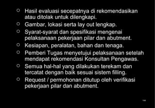    Hasil evaluasi secepatnya di rekomendasikan
    atau ditolak untuk dilengkapi.
   Gambar, lokasi serta lay out lengkap.
   Syarat-syarat dan spesifikasi mengenai
    pelaksanaan pekerjaan pilar dan abutment.
   Kesiapan, peralatan, bahan dan tenaga.
   Pemberi Tugas menyetujui pelaksanaan setelah
    mendapat rekomendasi Konsultan Pengawas.
   Semua hal-hal yang dilakukan terekam dan
    tercatat dengan baik sesuai sistem filling.
   Request / permohonan ditutup oleh verifikasi
    pekerjaan pilar dan abutment.

                                               144
 