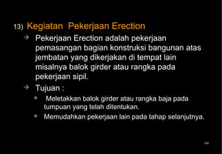 13)   Kegiatan Pekerjaan Erection
         Pekerjaan Erection adalah pekerjaan
          pemasangan bagian konstruksi bangunan atas
          jembatan yang dikerjakan di tempat lain
          misalnya balok girder atau rangka pada
          pekerjaan sipil.
         Tujuan :
              Meletakkan balok girder atau rangka baja pada
              tumpuan yang telah ditentukan.
             Memudahkan pekerjaan lain pada tahap selanjutnya.


                                                              145
 