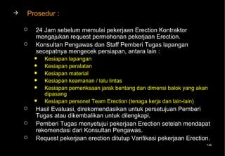    Prosedur :

       24 Jam sebelum memulai pekerjaan Erection Kontraktor
        mengajukan request permohonan pekerjaan Erection.
       Konsultan Pengawas dan Staff Pemberi Tugas lapangan
        secepatnya mengecek persiapan, antara lain :
           Kesiapan lapangan
           Kesiapan peralatan
           Kesiapan material
           Kesiapan keamanan / lalu lintas
           Kesiapan pemeriksaan jarak bentang dan dimensi balok yang akan
            dipasang
           Kesiapan personel Team Erection (tenaga kerja dan lain-lain)
       Hasil Evaluasi, direkomendasikan untuk persetujuan Pemberi
        Tugas atau dikembalikan untuk dilengkapi.
       Pemberi Tugas menyetujui pekerjaan Erection setelah mendapat
        rekomendasi dari Konsultan Pengawas.
       Request pekerjaan erection ditutup Varifikasi pekerjaan Erection.
                                                                         146
 