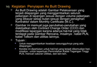 14)   Kegiatan Penyiapan As Built Drawing
         As Built Drawing adalah Gambar Pelaksanaan yang
          terjadi dilapangan yang menggambarkan seluruh
          pekerjaan di lapangan sesuai dengan volume pekerjaan
          yang dibayar setiap bulan sesuai dengan penagihan
          Kontraktor dalam Monthly Certificate (M.C.).
         Gambar ini memuat juga perubahan-perubahan yang
          diakibatkan oleh Contract Change Order (CCO) dan
          modifikasi lapangan karena adanya hal-hal yang tidak
          terdapat pada Gambar Rencana, misalnya : kabel PLN,
          kabel Telkom dan utilitas lainnya.
         Tujuan :
             Untuk menggambarkan keadaan sesungguhnya yang ada
              dilapangan.
             Kondisi ini diperlukan untuk hal-hal yang terjadi dikemudian hari,
              misalya ; untuk keperluan Pemindahan Kabel Tegangan Tinggi
              PLN, mencari saluran Utilitas, dan lain-lain.


                                                                              147
 