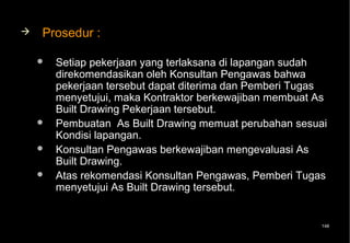    Prosedur :

       Setiap pekerjaan yang terlaksana di lapangan sudah
        direkomendasikan oleh Konsultan Pengawas bahwa
        pekerjaan tersebut dapat diterima dan Pemberi Tugas
        menyetujui, maka Kontraktor berkewajiban membuat As
        Built Drawing Pekerjaan tersebut.
       Pembuatan As Built Drawing memuat perubahan sesuai
        Kondisi lapangan.
       Konsultan Pengawas berkewajiban mengevaluasi As
        Built Drawing.
       Atas rekomendasi Konsultan Pengawas, Pemberi Tugas
        menyetujui As Built Drawing tersebut.


                                                         148
 