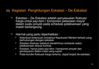15)   Kegiatan Penghitungan Eskalasi – De Eskalasi
         Eskalasi – De Eskalasi adalah penyesuaian fluktuasi
          harga untuk pay-item / komponen pekerjaan mayor
          dalam suatu proyek pada schedule pelaksanaan yang
          masih berlangsung.

         Hal-hal yang perlu diperhatikan :
             Ketentuan-ketentuan (misalnya Keputusan Menteri terkait) yang
              berhubungan dengan eskalasi
             Eskalasi disetujui sebelum berakhirnya schedule waktu
              pelaksanaan sesuai kontrak.
             Eskalasi, hanya pada pay-item / komponen proyek dan
              pembayaran dalam mata uang rupiah.
             Pada kondisi fluktuasi harga tertentu, dapat terjadi de-eskalasi.


                                                                              149
 