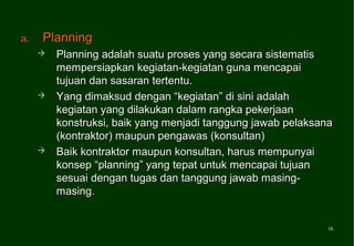 a.   Planning
        Planning adalah suatu proses yang secara sistematis
         mempersiapkan kegiatan-kegiatan guna mencapai
         tujuan dan sasaran tertentu.
        Yang dimaksud dengan “kegiatan” di sini adalah
         kegiatan yang dilakukan dalam rangka pekerjaan
         konstruksi, baik yang menjadi tanggung jawab pelaksana
         (kontraktor) maupun pengawas (konsultan)
        Baik kontraktor maupun konsultan, harus mempunyai
         konsep “planning” yang tepat untuk mencapai tujuan
         sesuai dengan tugas dan tanggung jawab masing-
         masing.


                                                              15
                                                              15
 