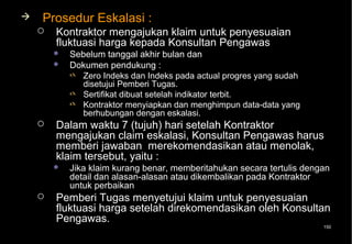    Prosedur Eskalasi :
       Kontraktor mengajukan klaim untuk penyesuaian
        fluktuasi harga kepada Konsultan Pengawas
           Sebelum tanggal akhir bulan dan
           Dokumen pendukung :
             Zero Indeks dan Indeks pada actual progres yang sudah
              disetujui Pemberi Tugas.
             Sertifikat dibuat setelah indikator terbit.
             Kontraktor menyiapkan dan menghimpun data-data yang
              berhubungan dengan eskalasi.
       Dalam waktu 7 (tujuh) hari setelah Kontraktor
        mengajukan claim eskalasi, Konsultan Pengawas harus
        memberi jawaban merekomendasikan atau menolak,
        klaim tersebut, yaitu :
           Jika klaim kurang benar, memberitahukan secara tertulis dengan
            detail dan alasan-alasan atau dikembalikan pada Kontraktor
            untuk perbaikan
       Pemberi Tugas menyetujui klaim untuk penyesuaian
        fluktuasi harga setelah direkomendasikan oleh Konsultan
        Pengawas.
                                                                        150
 