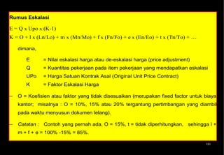 Rumus Eskalasi

E = Q x Upo x (K-1)
K = O + l x (Ln/Lo) + m x (Mn/Mo) + f x (Fn/Fo) + e x (En/Eo) + t x (Tn/To) + …

   dimana,

       E      = Nilai eskalasi harga atau de-eskalasi harga (price adjustment)
       Q      = Kuantitas pekerjaan pada item pekerjaan yang mendapatkan eskalasi
       UPo    = Harga Satuan Kontrak Asal (Original Unit Price Contract)
       K      = Faktor Eskalasi Harga

− O = Koefisien atau faktor yang tidak disesuaikan (merupakan fixed factor untuk biaya
   kantor; misalnya : O = 10%, 15% atau 20% tergantung pertimbangan yang diambil
   pada waktu menyusun dokumen lelang).

− Catatan : Contoh yang pernah ada, O = 15%, t = tidak diperhitungkan, sehingga l +
   m + f + e = 100% -15% = 85%.

− Lo, Mo, Fo, Eo, To: angka index dasar (zero index) untuk Labour, Material, Fuel,
                                                                             151


   Equipment dan Transport yang berlaku pada 30 hari sebelum pembukaan penawaran
 