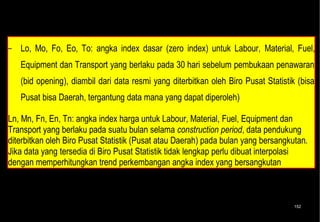 − Catatan : Contoh yang pernah ada, O = 15%, t = tidak diperhitungkan, sehingga l +
   m + f + e = 100% -15% = 85%.

− Lo, Mo, Fo, Eo, To: angka index dasar (zero index) untuk Labour, Material, Fuel,
   Equipment dan Transport yang berlaku pada 30 hari sebelum pembukaan penawaran
   (bid opening), diambil dari data resmi yang diterbitkan oleh Biro Pusat Statistik (bisa
   Pusat bisa Daerah, tergantung data mana yang dapat diperoleh)

Ln, Mn, Fn, En, Tn: angka index harga untuk Labour, Material, Fuel, Equipment dan
Transport yang berlaku pada suatu bulan selama construction period, data pendukung
diterbitkan oleh Biro Pusat Statistik (Pusat atau Daerah) pada bulan yang bersangkutan.
Jika data yang tersedia di Biro Pusat Statistik tidak lengkap perlu dibuat interpolasi
dengan memperhitungkan trend perkembangan angka index yang bersangkutan



                                                                                   152
 