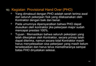 16)   Kegiatan Provisional Hand Over (PHO)
         Yang dimaksud dengan PHO adalah serah terima awal
          dari seluruh pekerjaan fisik yang dilaksanakan oleh
          Kontraktor dengan baik dan benar.
         Pada umumnya dipersyaratkan bahwa PHO dapat
          diusulkan oleh kontraktor jika pekerjaan major sudah
          mencapai prestasi 100%.
         Tujuan : Memastikan bahwa seluruh pekerjaan yang
          telah dikerjakan oleh Kontraktor, secara prinsip telah
          dapat diterima, namun secara total Kontraktor masih
          harus menyelesaikan sisa pekerjaan yang masih belum
          terselesaikan dan harus terus memeliharanya sampai
          batas FHO dinyatakan selesai.


                                                                   153
 
