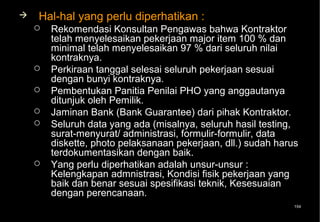    Hal-hal yang perlu diperhatikan :
       Rekomendasi Konsultan Pengawas bahwa Kontraktor
        telah menyelesaikan pekerjaan major item 100 % dan
        minimal telah menyelesaikan 97 % dari seluruh nilai
        kontraknya.
       Perkiraan tanggal selesai seluruh pekerjaan sesuai
        dengan bunyi kontraknya.
       Pembentukan Panitia Penilai PHO yang anggautanya
        ditunjuk oleh Pemilik.
       Jaminan Bank (Bank Guarantee) dari pihak Kontraktor.
       Seluruh data yang ada (misalnya, seluruh hasil testing,
        surat-menyurat/ administrasi, formulir-formulir, data
        diskette, photo pelaksanaan pekerjaan, dll.) sudah harus
        terdokumentasikan dengan baik.
       Yang perlu diperhatikan adalah unsur-unsur :
        Kelengkapan admnistrasi, Kondisi fisik pekerjaan yang
        baik dan benar sesuai spesifikasi teknik, Kesesuaian
        dengan perencanaan.
                                                              154
 