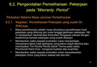 6.2. Pengendalian Pemeliharaan Pekerjaan
           pada ”Warranty Period”
Perbaikan Selama Masa Jaminan Pemeliharaan
6.2.1. Kegiatan Pemeliharaan Pekerjaan yang sudah Di-
       PHO-kan
      Masa pemeliharaan adalah masa dimulainya pemeliharaan hasil
       pekerjaan yang dihitung dari mulai tanggal perkiraan pekerjaan 100
       % berdasarkan rekomendasi Konsultan Pengawas sampai dengan
       berakhirnya kontrak pekerjaan yang sudah disetujui.
      Memberikan waktu kepada kontraktor untuk memperbaiki,
       menyempurnakan hasil pekerjaan yang belum dapat diterima atau
       memuaskan Tim Panitia Penilai Serah Terima pada waktu
       Provisional Hand Over, mengenai kualitas atau kuantitas
      Memberikan waktu kepada kontraktor untuk menyelesaikan
       pekerjaan minor yang belum selesai dan lain-lain.

                                                                        156
 