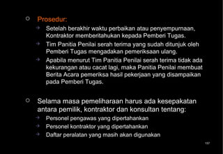    Prosedur:
       Setelah berakhir waktu perbaikan atau penyempurnaan,
        Kontraktor memberitahukan kepada Pemberi Tugas.
       Tim Panitia Penilai serah terima yang sudah ditunjuk oleh
        Pemberi Tugas mengadakan pemeriksaan ulang.
       Apabila menurut Tim Panitia Penilai serah terima tidak ada
        kekurangan atau cacat lagi, maka Panitia Penilai membuat
        Berita Acara pemeriksa hasil pekerjaan yang disampaikan
        pada Pemberi Tugas.


   Selama masa pemeliharaan harus ada kesepakatan
    antara pemilik, kontraktor dan konsultan tentang:
       Personel pengawas yang dipertahankan
       Personel kontraktor yang dipertahankan
       Daftar peralatan yang masih akan digunakan
                                                                     157
 