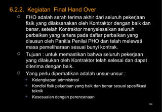 6.2.2. Kegiatan Final Hand Over
     FHO adalah serah terima akhir dari seluruh pekerjaan
      fisik yang dilaksanakan oleh Kontraktor dengan baik dan
      benar, setelah Kontraktor menyelesaikan seluruh
      perbaikan yang tertera pada daftar perbaikan yang
      disusun oleh Panitia Penilai PHO dan telah melewati
      masa pemeliharaan sesuai bunyi kontrak.
     Tujuan : untuk memastikan bahwa seluruh pekerjaan
      yang dilakukan oleh Kontraktor telah selesai dan dapat
      diterima dengan baik.
     Yang perlu diperhatikan adalah unsur-unsur :
         Kelengkapan admnistrasi
         Kondisi fisik pekerjaan yang baik dan benar sesuai spesifikasi
          teknik
         Kesesuaian dengan perencanaan
                                                                           159
 