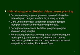  Hal-hal   yang perlu diketahui dalam proses planning:
   Permasalahan   yang mungkin merupakan keterkaitan
    antara tujuan dengan sumber daya yang tersedia.
   Cara untuk mencapai tujuan dan sasaran dengan
    memperhatikan sumber daya yang tersedia.
   Penerjemahan rencana kedalam program-program
    kegiatan yang kongkrit.
   Penetapan jangka waktu yang dapat disediakan guna
    mencapai tujuan dan sasaran, dimulai dari proses
    pengadaan, pelaksanaan dan pengawasan konstruksi
    sampai kepada tahap Final Hand Over.

                                                          16
                                                          16
 