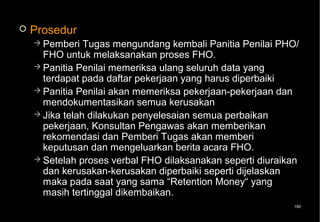    Prosedur
     Pemberi   Tugas mengundang kembali Panitia Penilai PHO/
      FHO untuk melaksanakan proses FHO.
     Panitia Penilai memeriksa ulang seluruh data yang
      terdapat pada daftar pekerjaan yang harus diperbaiki
     Panitia Penilai akan memeriksa pekerjaan-pekerjaan dan
      mendokumentasikan semua kerusakan
     Jika telah dilakukan penyelesaian semua perbaikan
      pekerjaan, Konsultan Pengawas akan memberikan
      rekomendasi dan Pemberi Tugas akan memberi
      keputusan dan mengeluarkan berita acara FHO.
     Setelah proses verbal FHO dilaksanakan seperti diuraikan
      dan kerusakan-kerusakan diperbaiki seperti dijelaskan
      maka pada saat yang sama “Retention Money“ yang
      masih tertinggal dikembaikan.
                                                            160
 