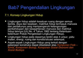 Bab7 Pengendalian Lingkungan
7.1. Konsep Lingkungan Hidup

   Lingkungan hidup adalah kesatuan ruang dengan semua
    benda, daya dan keadaan, makhluk hidup termasuk manusia
    dan perilakunya yang mempengaruhi kelangsungan
    perikehidupan dan kesejahteraan manusia dan makhluk
    hidup lainnya (UU No. 4 Tahun 1982 tentang Ketentuan-
    ketentuan Pokok Pengelolaan Lingkungan Hidup).
   Lingkungan hidup pada dasarnya terdiri atas 4 unsur, yaitu
    materi, energi, ruang dan kondisi/situasi setempat.
   Aspek-aspek Lingkungan Hidup yang terkait dengan
    pekerjaan konstruksi dapat dibedakan atas Komponen Fisik –
    Kimia, Komponen Biologi, Komponen Sosial Ekonomi dan
    Sosial Budaya
                                                            161
 