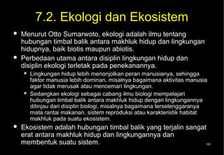7.2. Ekologi dan Ekosistem
   Menurut Otto Sumarwoto, ekologi adalah ilmu tentang
    hubungan timbal balik antara makhluk hidup dan lingkungan
    hidupnya, baik biotis maupun abiotis.
   Perbedaan utama antara disiplin lingkungan hidup dan
    disiplin ekologi terletak pada penekanannya.
       Lingkungan hidup lebih menonjolkan peran manusianya, sehingga
        faktor manusia lebih dominan, misalnya bagaimana aktivitas manusia
        agar tidak merusak atau mencemari lingkungan.
       Sedangkan ekologi sebagai cabang ilmu biologi mempelajari
        hubungan timbal balik antara makhluk hidup dengan lingkungannya
        ditinjau dari disiplin biologi, misalnya bagaimana terselenggaranya
        mata rantai makanan, sistem reproduksi atau karakteristik habitat
        makhluk pada suatu ekosistem.
   Ekosistem adalah hubungan timbal balik yang terjalin sangat
    erat antara makhluk hidup dan lingkungannya dan
    membentuk suatu sistem.                                    162
 