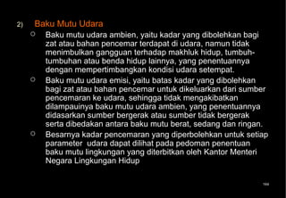 2)   Baku Mutu Udara
        Baku mutu udara ambien, yaitu kadar yang dibolehkan bagi
         zat atau bahan pencemar terdapat di udara, namun tidak
         menimbulkan gangguan terhadap makhluk hidup, tumbuh-
         tumbuhan atau benda hidup lainnya, yang penentuannya
         dengan mempertimbangkan kondisi udara setempat.
        Baku mutu udara emisi, yaitu batas kadar yang dibolehkan
         bagi zat atau bahan pencemar untuk dikeluarkan dari sumber
         pencemaran ke udara, sehingga tidak mengakibatkan
         dilampauinya baku mutu udara ambien, yang penentuannya
         didasarkan sumber bergerak atau sumber tidak bergerak
         serta dibedakan antara baku mutu berat, sedang dan ringan.
        Besarnya kadar pencemaran yang diperbolehkan untuk setiap
         parameter udara dapat dilihat pada pedoman penentuan
         baku mutu lingkungan yang diterbitkan oleh Kantor Menteri
         Negara Lingkungan Hidup

                                                                 164
 