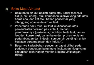3)   Baku Mutu Air Laut
        Baku mutu air laut adalah batas atau kadar makhluk
         hidup, zat, energi, atau komponen lainnya yang ada atau
         harus ada, dan zat atau bahan pencemar yang
         ditenggang adanya dalam air laut.
        Penentuan baku mutu air laut ini didasarkan atas
         pemanfaatan perairan pesisir laut, menurut
         peruntukannya (pariwisata, budidaya biota laut, taman
         laut dan konservasi, bahan baku dan proses kegiatan
         pertambangan dan industri, sumber air pendingin untuk
         kegiatan pertambangan dan industri).
        Besarnya kadar/bahan pencemar dapat dilihat pada
         pedoman penetapan baku mutu lingkungan hidup yang
         ditetapkan oleh Kantor Menteri Negara Lingkungan
         Hidup
                                                              165
 