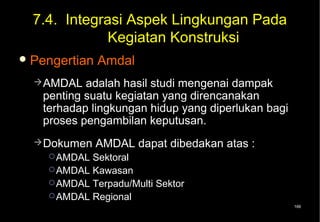 7.4. Integrasi Aspek Lingkungan Pada
              Kegiatan Konstruksi
 Pengertian   Amdal
   AMDAL  adalah hasil studi mengenai dampak
   penting suatu kegiatan yang direncanakan
   terhadap lingkungan hidup yang diperlukan bagi
   proses pengambilan keputusan.
   Dokumen    AMDAL dapat dibedakan atas :
     AMDAL Sektoral
     AMDAL Kawasan
     AMDAL Terpadu/Multi Sektor
     AMDAL Regional
                                                    166
 