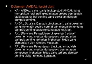     Dokumen AMDAL terdiri dari:
    1.   KA - ANDAL, yaitu ruang lingkup studi ANDAL yang
         merupakan hasil pelingkupan atau proses pemusatan
         studi pada hal-hal penting yang berkaitan dengan
         dampak penting.
    2.   ANDAL (Analisis Dampak Lingkungan), yaitu dokumen
         yang menelaah secara cermat dan mendalam tentang
         dampak penting suatu rencana atau kegiatan.
    3.   RKL (Rencana Pengelolaan Lingkungan) adalah
         dokumen yang mengandung upaya penanganan
         dampak penting terhadap lingkungan hidup yang
         ditimbulkan oleh rencana kegiatan.
    4.   RPL (Rencana Pemantauan Lingkungan) adalah
         dokumen yang mengandung upaya pemantauan
         komponen lingkungan hidup yang terkena dampak
         penting akibat rencana kegiatan.
                                                             167
 
