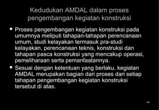 Kedudukan AMDAL dalam proses
      pengembangan kegiatan konstruksi
 Proses pengembangan kegiatan konstruksi pada
  umumnya meliputi tahapan-tahapan perencanaan
  umum, studi kelayakan termasuk pra-studi
  kelayakan, perencanaan teknis, konstruksi dan
  tahapan pasca konstruksi yang mencakup operasi,
  pemeliharaan serta pemanfaatannya.
 Sesuai dengan ketentuan yang berlaku, kegiatan
  AMDAL merupakan bagian dari proses dari setiap
  tahapan pengembangan kegiatan konstruksi
  tersebut di atas.

                                                    168
 