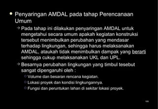  Penyaringan     AMDAL pada tahap Perencanaan
 Umum
   Pada  tahap ini dilakukan penyaringan AMDAL untuk
    mengetahui secara umum apakah kegiatan konstruksi
    tersebut menimbulkan perubahan yang mendasar
    terhadap lingkungan, sehingga harus melaksanakan
    AMDAL, ataukah tidak menimbulkan dampak yang berarti
    sehingga cukup melaksanakan UKL dan UPL.
   Besarnya perubahan lingkungan yang timbul tesebut
    sangat dipengaruhi oleh :
      Volume dan besaran rencana kegiatan.
      Lokasi proyek dan kondisi lingkungannya.
      Fungsi dan peruntukan lahan di sekitar lokasi proyek.



                                                               169
 