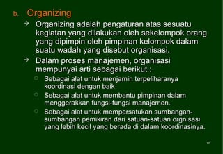 b.   Organizing
        Organizing adalah pengaturan atas sesuatu
         kegiatan yang dilakukan oleh sekelompok orang
         yang dipimpin oleh pimpinan kelompok dalam
         suatu wadah yang disebut organisasi.
        Dalam proses manajemen, organisasi
         mempunyai arti sebagai berikut :
            Sebagai alat untuk menjamin terpeliharanya
             koordinasi dengan baik
            Sebagai alat untuk membantu pimpinan dalam
             menggerakkan fungsi-fungsi manajemen.
            Sebagai alat untuk mempersatukan sumbangan-
             sumbangan pemikiran dari satuan-satuan orgnisasi
             yang lebih kecil yang berada di dalam koordinasinya.

                                                                    17
                                                                    17
 