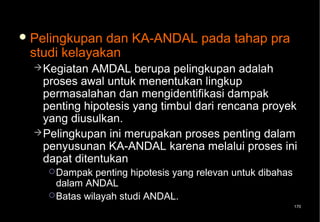 Pelingkupan dan KA-ANDAL pada tahap pra
 studi kelayakan
   Kegiatan  AMDAL berupa pelingkupan adalah
    proses awal untuk menentukan lingkup
    permasalahan dan mengidentifikasi dampak
    penting hipotesis yang timbul dari rencana proyek
    yang diusulkan.
   Pelingkupan ini merupakan proses penting dalam
    penyusunan KA-ANDAL karena melalui proses ini
    dapat ditentukan
     Dampak   penting hipotesis yang relevan untuk dibahas
      dalam ANDAL
     Batas wilayah studi ANDAL.
                                                              170
 