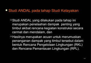  Studi   ANDAL pada tahap Studi Kelayakan

   Studi ANDAL yang dilakukan pada tahap ini
    merupakan penelaahan dampak penting yang
    timbul akibat rencana kegiatan konstruksi secara
    cermat dan mendalam, dan
   Hasilnya merupakan acuan untuk merumuskan
    penanganan dampak yang timbul tersebut dalam
    bentuk Rencana Pengelolaan Lingkungan (RKL)
    dan Rencana Pemantauan Lingkungan (RPL).

                                                       171
 