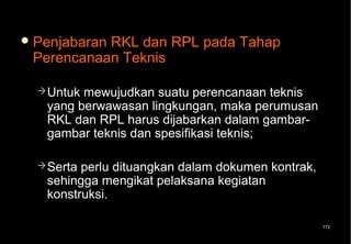  Penjabaran
           RKL dan RPL pada Tahap
 Perencanaan Teknis

   Untukmewujudkan suatu perencanaan teknis
   yang berwawasan lingkungan, maka perumusan
   RKL dan RPL harus dijabarkan dalam gambar-
   gambar teknis dan spesifikasi teknis;

   Sertaperlu dituangkan dalam dokumen kontrak,
   sehingga mengikat pelaksana kegiatan
   konstruksi.

                                                   172
 