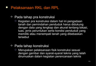   Pelaksanaan RKL dan RPL

       Pada tahap pra konstruksi
           Kegiatan pra konstruksi dalam hal ini pengadaan
            tanah dan pemindahan penduduk harus didukung
            dengan data yang lengkap dan akurat tentang lokasi,
            luas, jenis peruntukan serta kondisi penduduk yang
            memiliki atau menempati tanah yang dibebaskan
            tersebut

       Pada tahap konstruksi
           Merupakan pelaksanaan fisik konstruksi sesuai
            dengan gambar dan syarat-syarat teknis yang telah
            dirumuskan dalam kegiatan perencanaan teknis
                                                                  173
 