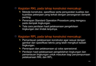    Kegiatan RKL pada tahap konstruksi mencakup:
       Metode konstruksi, spesifikasi serta persyaratan kualitas dan
        kuantitas pekerjaan yang terkait dengan penanganan dampak
        penting.
       Penerapan Standard Operation Procedure yang mengacu
        pada dampak lingkungan.
       Tata cara penilaian hasil pelaksanaan pengelolaan
        lingkungan dan tindak lanjutnya.

   Kegiatan RPL pada tahap konstruksi mencakup:
       Pemantauan pelaksanaan konstruksi agar sesuai dengan
        gambar dan spesifikasi teknis yang telah mengikuti kaidah
        lingkungan.
       Penerapan dan pelaksanaan uji coba operasional.
       Penilaian hasil pelaksanaan pengelolahan lingkungan dan
        pemantauan lingkungan untuk masukan bagi penyempurnaan
        pelaksanaan RKL dan RPL.
                                                                   174
 