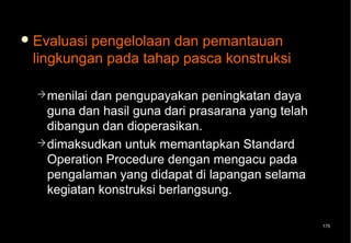  Evaluasipengelolaan dan pemantauan
 lingkungan pada tahap pasca konstruksi

   menilaidan pengupayakan peningkatan daya
    guna dan hasil guna dari prasarana yang telah
    dibangun dan dioperasikan.
   dimaksudkan untuk memantapkan Standard
    Operation Procedure dengan mengacu pada
    pengalaman yang didapat di lapangan selama
    kegiatan konstruksi berlangsung.

                                                    175
 
