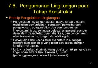 7.6. Pengamanan Lingkungan pada
           Tahap Konstruksi
 Prinsip   Pengelolaan Lingkungan
   Pengelolaan   lingkungan adalah upaya terpadu dalam
    melakukan pemanfaatan, penataan, pemeliharaan,
    pengawasan, pengendalian dan pengembangan
    lingkungan hidup, sehingga pelestarian potensi sumber
    daya alam dapat tetap dipertahankan, dan pencemaran
    atau kerusakan lingkungan dapat dicegah.
   Perwujudan dari usaha tersebut antara lain dengan
    menerapkan teknologi yang tepat dan sesuai dengan
    kondisi lingkungan.
   Untuk itu berbagai prinsip yang dipakai untuk pengelolaan
    lingkungan antara lain : Preventif, Kuratif
    (penanggulangan), Insentif (kompensasi).

                                                            177
 