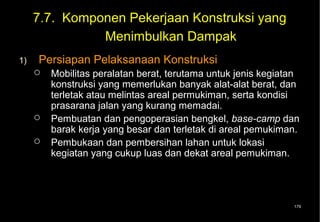 7.7. Komponen Pekerjaan Konstruksi yang
               Menimbulkan Dampak
1)   Persiapan Pelaksanaan Konstruksi
        Mobilitas peralatan berat, terutama untuk jenis kegiatan
         konstruksi yang memerlukan banyak alat-alat berat, dan
         terletak atau melintas areal permukiman, serta kondisi
         prasarana jalan yang kurang memadai.
        Pembuatan dan pengoperasian bengkel, base-camp dan
         barak kerja yang besar dan terletak di areal pemukiman.
        Pembukaan dan pembersihan lahan untuk lokasi
         kegiatan yang cukup luas dan dekat areal pemukiman.




                                                               179
 
