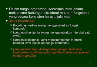  Dalam  fungsi organizing, koordinasi merupakan
  mekanisme hubungan struktural maupun fungsional
  yang secara konsisten harus dijalankan.
 Jenis koordinasi:
   Koordinasi vertikal (yang menggambarkan fungsi
    komando),
   koordinasi horizontal (yang menggambarkan interaksi satu
    level),
   koordinasi diagonal (yang menggambarkan interaksi
    berbeda level tapi di luar fungsi komando);
   yang   apabila dapat diintegrasikan dengan baik akan
      memberikan kontribusi yang signifikan dalam menjalankan
      fungsi organizing.

                                                            18
                                                            18
 