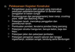 2)   Pelaksanaan Kegiatan Konstruksi
        Pengelolaan quarry oleh proyek yang mencakup
         pekerjaan peledakan/penggalian di daratan atau
         penggalian di badan sungai
        Pembangunan dan pengoperasianj base camp, crushing
         plant, AMP dan Batching Plant.
        Pekerjaan tanah, mencakup penggalian dan
         penimbunan tanah.
        Pembuatan pondasi, terutama pondasi tiang pancang.
        Pekerjaan struktur bangunan, berupa beton, baja dan
         kayu.
        Pekerjaan jalan dan pekerjaan jembatan.
        Pekerjaan pengairan seperti saluran dan tanggul
         irigasi/banjir, sudetan sungai, bendung serta bendungan


                                                              180
 