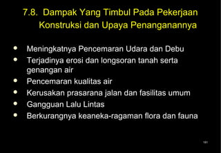 7.8. Dampak Yang Timbul Pada Pekerjaan
        Konstruksi dan Upaya Penanganannya

   Meningkatnya Pencemaran Udara dan Debu
   Terjadinya erosi dan longsoran tanah serta
    genangan air
   Pencemaran kualitas air
   Kerusakan prasarana jalan dan fasilitas umum
   Gangguan Lalu Lintas
   Berkurangnya keaneka-ragaman flora dan fauna


                                                   181
 