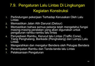 7.9. Pengaturan Lalu Lintas Di Lingkungan
                 Kegiatan Konstruksi
1.   Perlindungan pekerjaan Terhadap Kerusakan Oleh Lalu
     Lintas
2.   Memastikan Jalan Alih Darurat (Detour)
3.   Memastikan bahwa semua pekerja telah mengetahui fungsi
     masing-masing peralatan yang akan digunakan untuk
     pengaturan rambu-rambu lalu lintas
4.   Penyediaan Rambu, Kerucut lalu Lintas (Traffic Cone),
     Tiang Penghalang, Barikade (Penghalang) dan Lampu Lalu
     Lintas
5.   Mengarahkan dan mengatur Bendera oleh Petugas Bendera
6.   Penempatan Rambu dan Tanda-tanda lalu Lintas
7.   Pelaksanaan Pengaturan

                                                         182
 