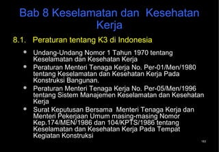 Bab 8 Keselamatan dan Kesehatan
              Kerja
8.1. Peraturan tentang K3 di Indonesia
     Undang-Undang Nomor 1 Tahun 1970 tentang
      Keselamatan dan Kesehatan Kerja
     Peraturan Menteri Tenaga Kerja No. Per-01/Men/1980
      tentang Keselamatan dan Kesehatan Kerja Pada
      Konstruksi Bangunan.
     Peraturan Menteri Tenaga Kerja No. Per-05/Men/1996
      tentang Sistem Manajemen Keselamatan dan Kesehatan
      Kerja
     Surat Keputusan Bersama Menteri Tenaga Kerja dan
      Menteri Pekerjaan Umum masing-masing Nomor
      Kep.174/MEN/1986 dan 104/KPTS/1986 tentang
      Keselamatan dan Kesehatan Kerja Pada Tempat
      Kegiatan Konstruksi
                                                       183
 