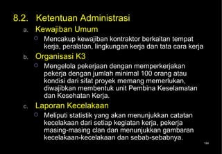 8.2. Ketentuan Administrasi
  a.   Kewajiban Umum
          Mencakup kewajiban kontraktor berkaitan tempat
           kerja, peralatan, lingkungan kerja dan tata cara kerja
  b.   Organisasi K3
          Mengelola pekerjaan dengan memperkerjakan
           pekerja dengan jumlah minimal 100 orang atau
           kondisi dari sifat proyek memang memerlukan,
           diwajibkan membentuk unit Pembina Keselamatan
           dan Kesehatan Kerja.
  c.   Laporan Kecelakaan
          Meliputi statistik yang akan menunjukkan catatan
           kecelakaan dari setiap kegiatan kerja, pekerja
           masing-masing clan dan menunjukkan gambaran
           kecelakaan-kecelakaan dan sebab-sebabnya.
                                                                    184
 