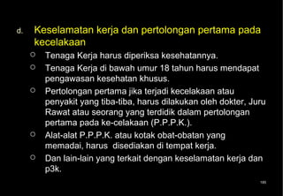d.   Keselamatan kerja dan pertolongan pertama pada
     kecelakaan
        Tenaga Kerja harus diperiksa kesehatannya.
        Tenaga Kerja di bawah umur 18 tahun harus mendapat
         pengawasan kesehatan khusus.
        Pertolongan pertama jika terjadi kecelakaan atau
         penyakit yang tiba-tiba, harus dilakukan oleh dokter, Juru
         Rawat atau seorang yang terdidik dalam pertolongan
         pertama pada ke-celakaan (P.P.P.K.).
        Alat-alat P.P.P.K. atau kotak obat-obatan yang
         memadai, harus disediakan di tempat kerja.
        Dan lain-lain yang terkait dengan keselamatan kerja dan
         p3k.
                                                                 185
 