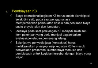 e.   Pembiayaan K3
        Biaya operasional kegiatan K3 harus sudah diantisipasi
         sejak dini yaitu pada saat pengguna jasa
         mempersiapkan pembuatan desain dan perkiraan biaya
         suatu proyek jalan dan jembatan.
        Idealnya pada saat pelelangan K3 menjadi salah satu
         item pekerjaan yang perlu menjadi bagian dalam
         evaluasi penetapan pemenang lelang.
        Selanjutnya penyedia jasa (kontraktor) harus
         melaksanakan prinsip-prinsip kegiatan K3 termasuk
         penyediaan prasarana, sumberdaya manusia dan
         pembiayaan untuk kegiatan tersebut dengan biaya yang
         wajar.
                                                              186
 